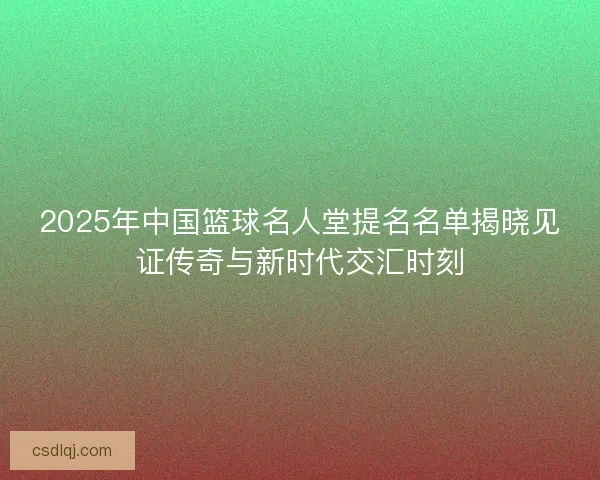 2025年中国篮球名人堂提名名单揭晓见证传奇与新时代交汇时刻