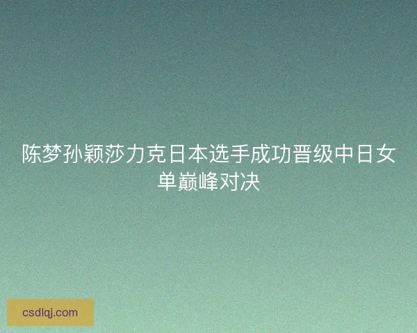 陈梦孙颖莎力克日本选手成功晋级中日女单巅峰对决