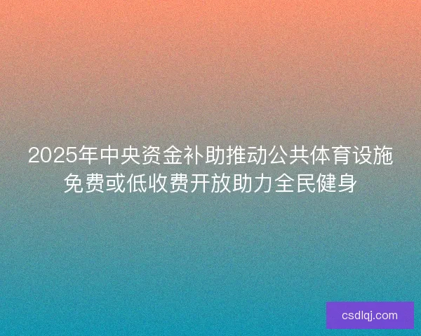 2025年中央资金补助推动公共体育设施免费或低收费开放助力全民健身