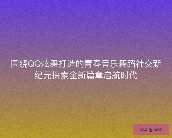 围绕QQ炫舞打造的青春音乐舞蹈社交新纪元探索全新篇章启航时代