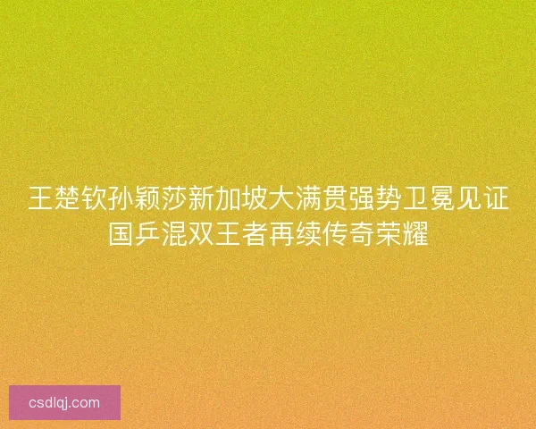 王楚钦孙颖莎新加坡大满贯强势卫冕见证国乒混双王者再续传奇荣耀