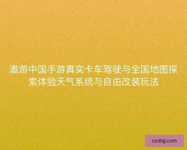 遨游中国手游真实卡车驾驶与全国地图探索体验天气系统与自由改装玩法