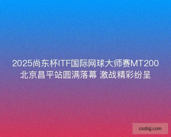 2025尚东杯ITF国际网球大师赛MT200北京昌平站圆满落幕 激战精彩纷呈