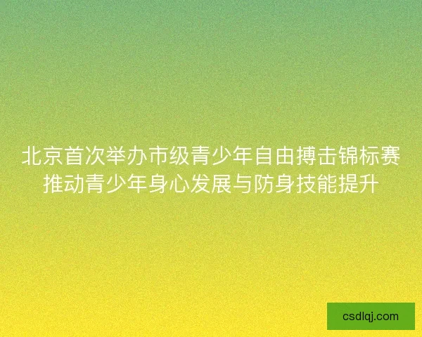 北京首次举办市级青少年自由搏击锦标赛推动青少年身心发展与防身技能提升