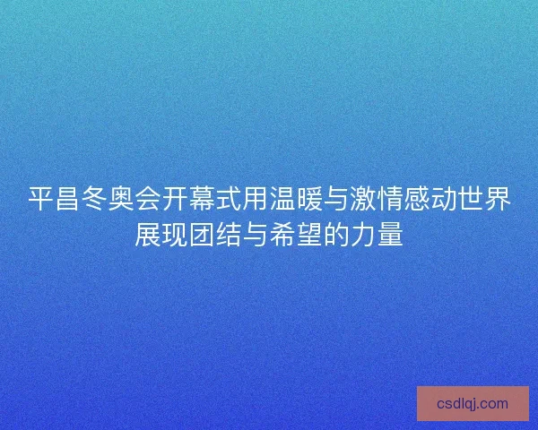 平昌冬奥会开幕式用温暖与激情感动世界展现团结与希望的力量