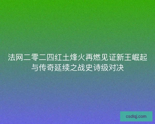 法网二零二四红土烽火再燃见证新王崛起与传奇延续之战史诗级对决