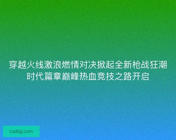穿越火线激浪燃情对决掀起全新枪战狂潮时代篇章巅峰热血竞技之路开启