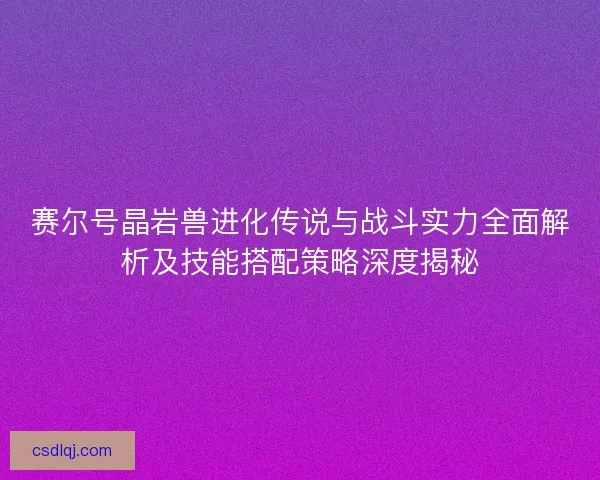 赛尔号晶岩兽进化传说与战斗实力全面解析及技能搭配策略深度揭秘