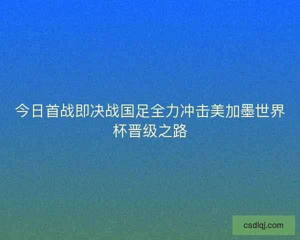今日首战即决战国足全力冲击美加墨世界杯晋级之路 今日首战即决战国足全力冲击美加墨世界杯晋级之路