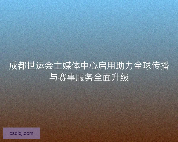 成都世运会主媒体中心启用助力全球传播与赛事服务全面升级