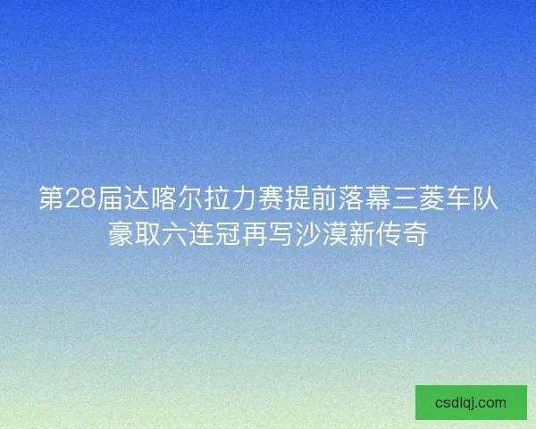 第28届达喀尔拉力赛提前落幕三菱车队豪取六连冠再写沙漠新传奇 第28届达喀尔拉力赛提前落幕三菱车队豪取六连冠再写沙漠新传奇