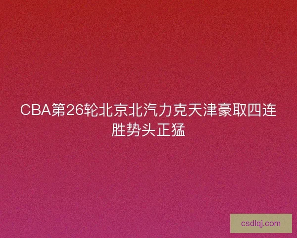 CBA第26轮北京北汽力克天津豪取四连胜势头正猛 CBA第26轮北京北汽力克天津豪取四连胜势头正猛