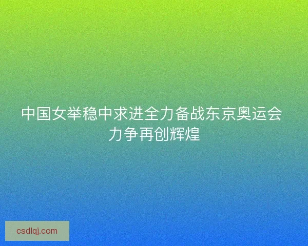 中国女举稳中求进全力备战东京奥运会 力争再创辉煌