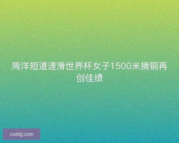 周洋短道速滑世界杯女子1500米摘铜再创佳绩
