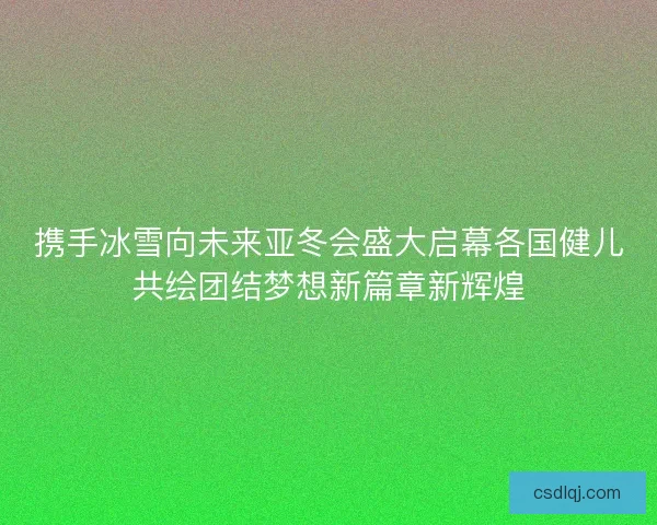 携手冰雪向未来亚冬会盛大启幕各国健儿共绘团结梦想新篇章新辉煌