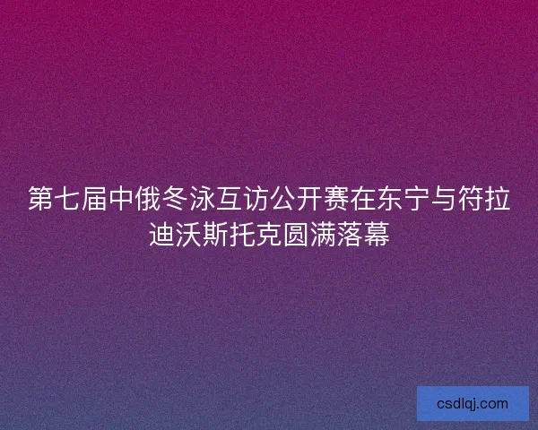 第七届中俄冬泳互访公开赛在东宁与符拉迪沃斯托克圆满落幕