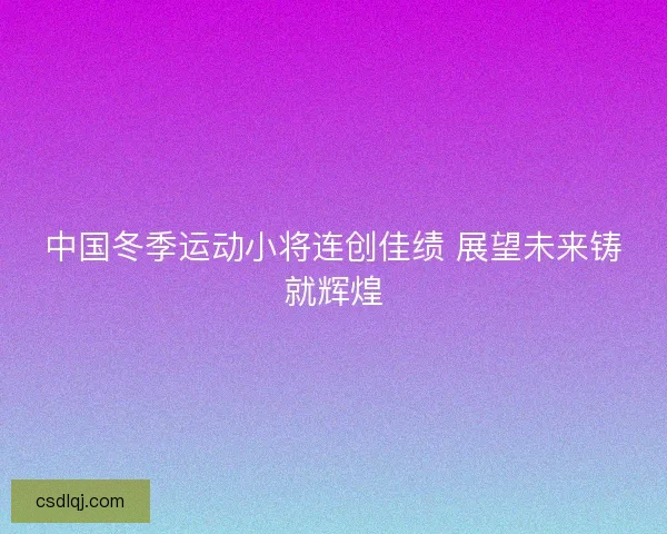 中国冬季运动小将连创佳绩 展望未来铸就辉煌 中国冬季运动小将连创佳绩 展望未来铸就辉煌