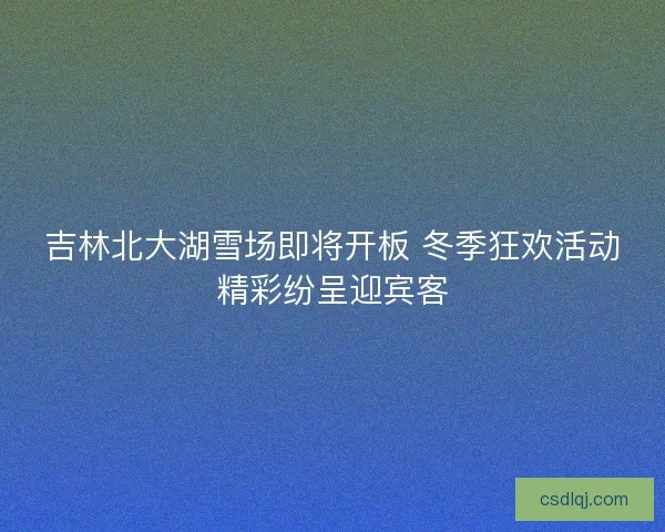 吉林北大湖雪场即将开板 冬季狂欢活动精彩纷呈迎宾客