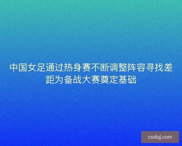 中国女足通过热身赛不断调整阵容寻找差距为备战大赛奠定基础