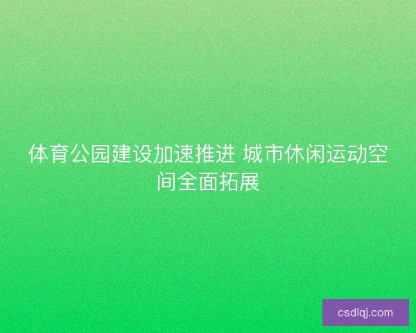 体育公园建设加速推进 城市休闲运动空间全面拓展 体育公园建设加速推进 城市休闲运动空间全面拓展