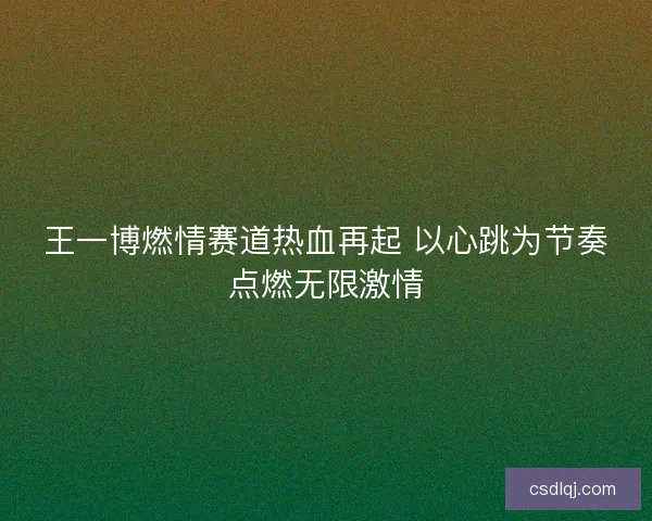 王一博燃情赛道热血再起 以心跳为节奏点燃无限激情