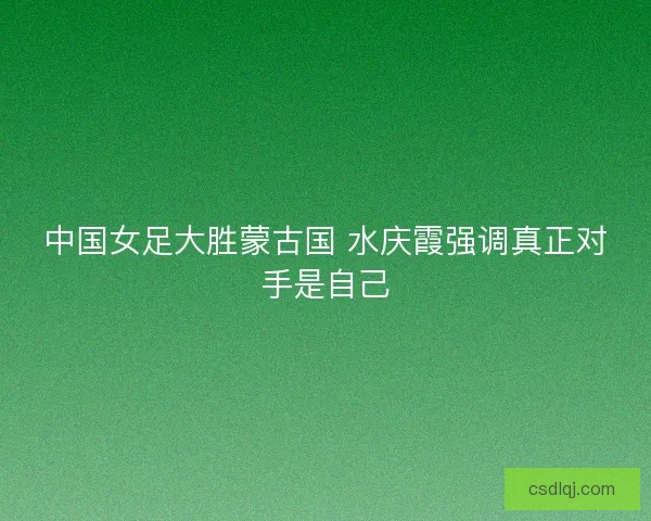 中国女足大胜蒙古国 水庆霞强调真正对手是自己 中国女足大胜蒙古国 水庆霞强调真正对手是自己