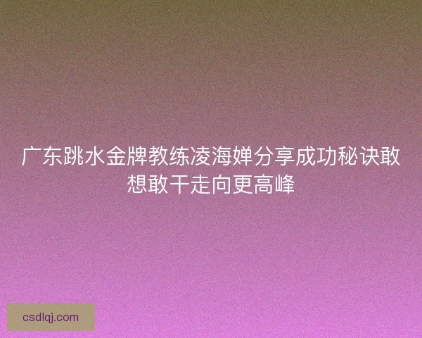 广东跳水金牌教练凌海婵分享成功秘诀敢想敢干走向更高峰